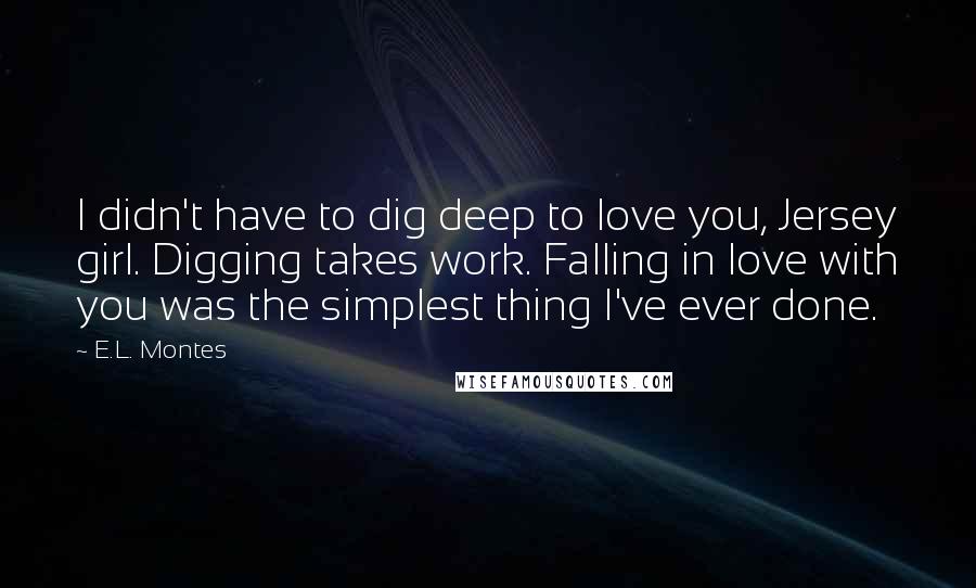 E.L. Montes Quotes: I didn't have to dig deep to love you, Jersey girl. Digging takes work. Falling in love with you was the simplest thing I've ever done.