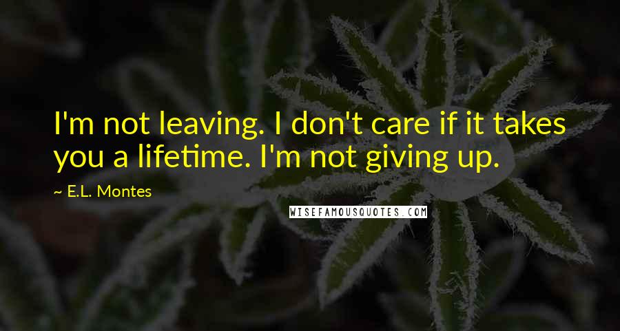 E.L. Montes Quotes: I'm not leaving. I don't care if it takes you a lifetime. I'm not giving up.