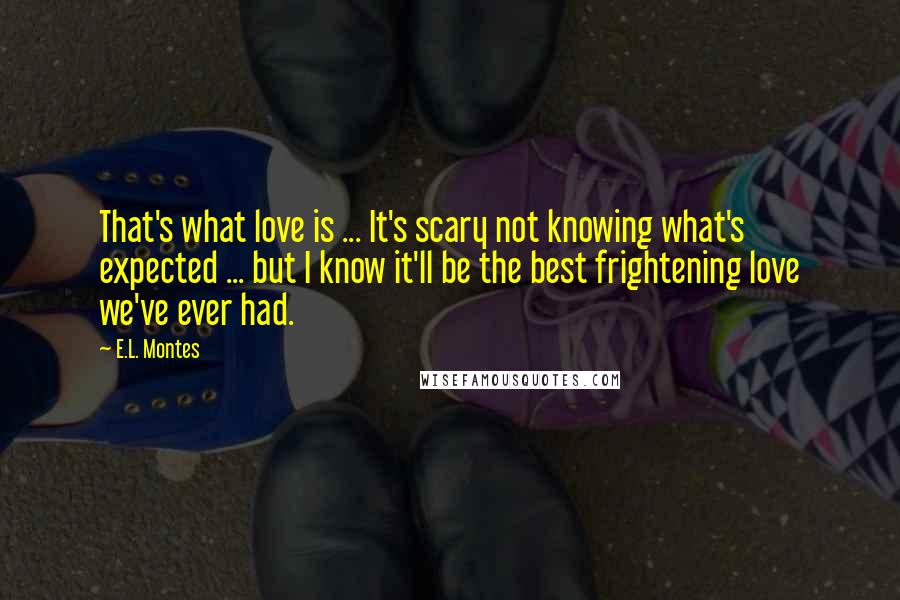 E.L. Montes Quotes: That's what love is ... It's scary not knowing what's expected ... but I know it'll be the best frightening love we've ever had.