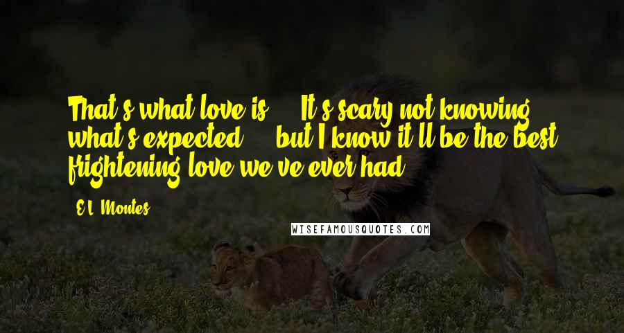 E.L. Montes Quotes: That's what love is ... It's scary not knowing what's expected ... but I know it'll be the best frightening love we've ever had.