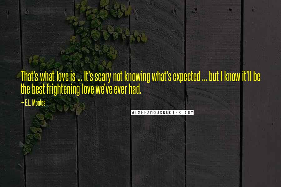 E.L. Montes Quotes: That's what love is ... It's scary not knowing what's expected ... but I know it'll be the best frightening love we've ever had.