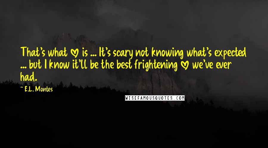 E.L. Montes Quotes: That's what love is ... It's scary not knowing what's expected ... but I know it'll be the best frightening love we've ever had.