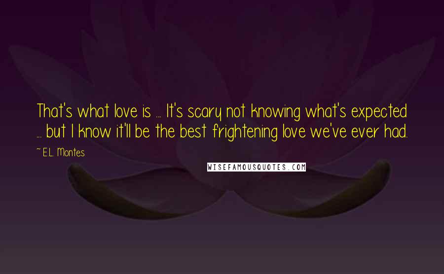 E.L. Montes Quotes: That's what love is ... It's scary not knowing what's expected ... but I know it'll be the best frightening love we've ever had.