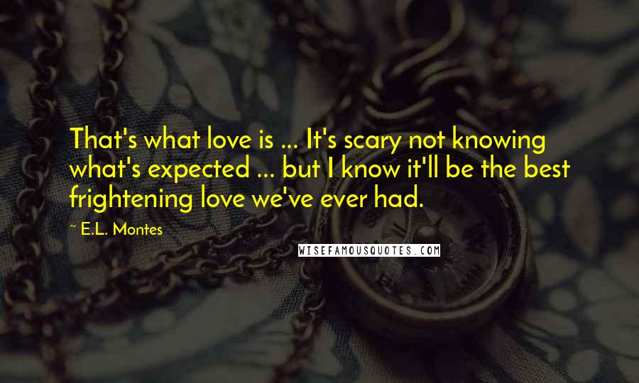 E.L. Montes Quotes: That's what love is ... It's scary not knowing what's expected ... but I know it'll be the best frightening love we've ever had.