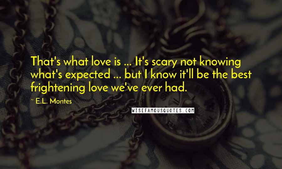 E.L. Montes Quotes: That's what love is ... It's scary not knowing what's expected ... but I know it'll be the best frightening love we've ever had.