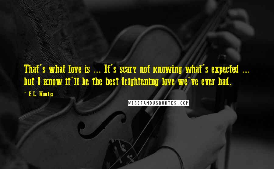 E.L. Montes Quotes: That's what love is ... It's scary not knowing what's expected ... but I know it'll be the best frightening love we've ever had.