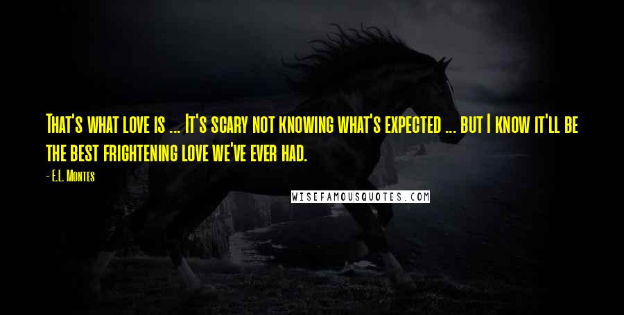 E.L. Montes Quotes: That's what love is ... It's scary not knowing what's expected ... but I know it'll be the best frightening love we've ever had.