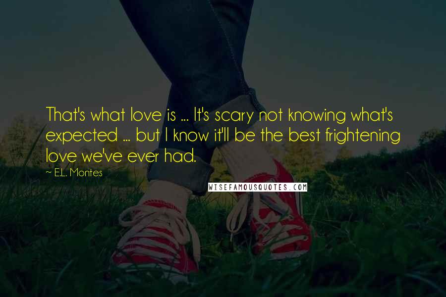 E.L. Montes Quotes: That's what love is ... It's scary not knowing what's expected ... but I know it'll be the best frightening love we've ever had.