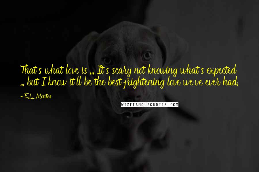 E.L. Montes Quotes: That's what love is ... It's scary not knowing what's expected ... but I know it'll be the best frightening love we've ever had.