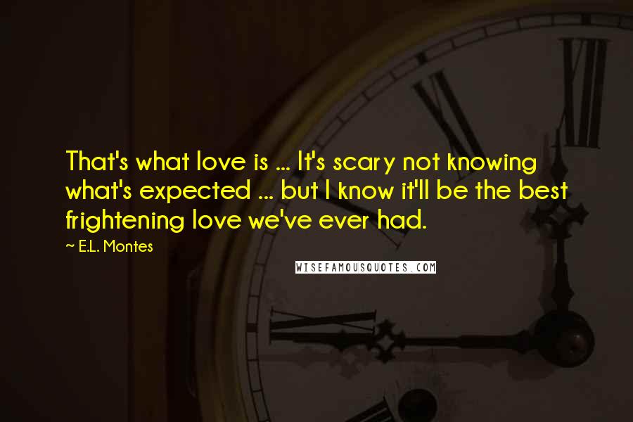 E.L. Montes Quotes: That's what love is ... It's scary not knowing what's expected ... but I know it'll be the best frightening love we've ever had.