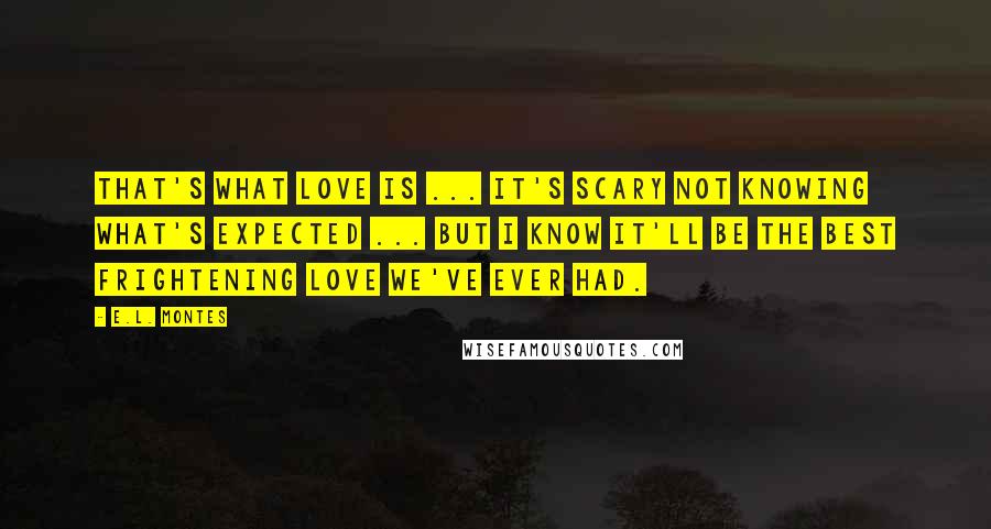 E.L. Montes Quotes: That's what love is ... It's scary not knowing what's expected ... but I know it'll be the best frightening love we've ever had.