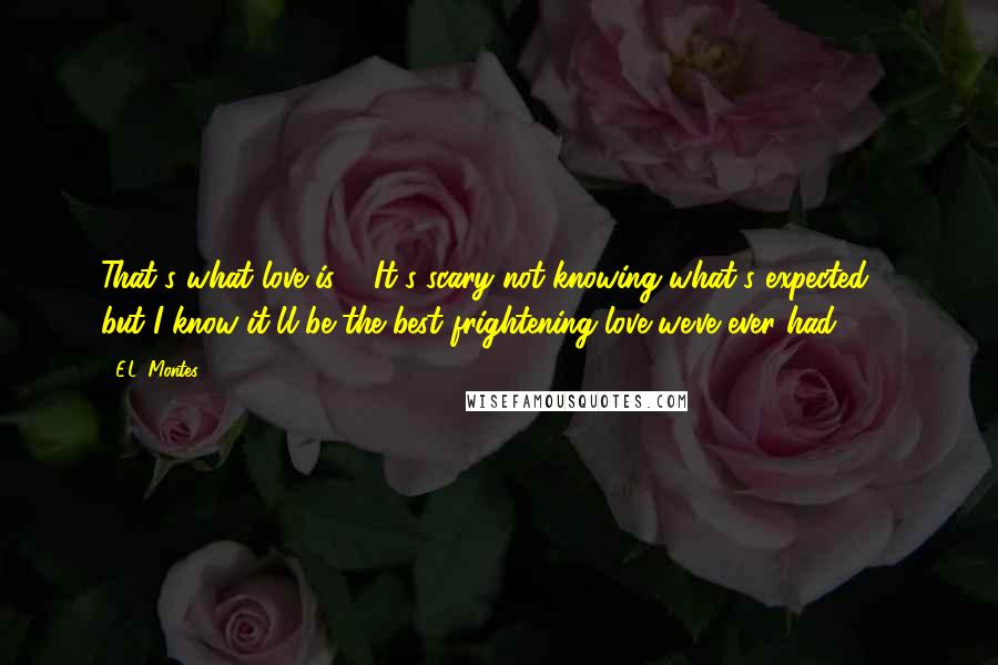 E.L. Montes Quotes: That's what love is ... It's scary not knowing what's expected ... but I know it'll be the best frightening love we've ever had.