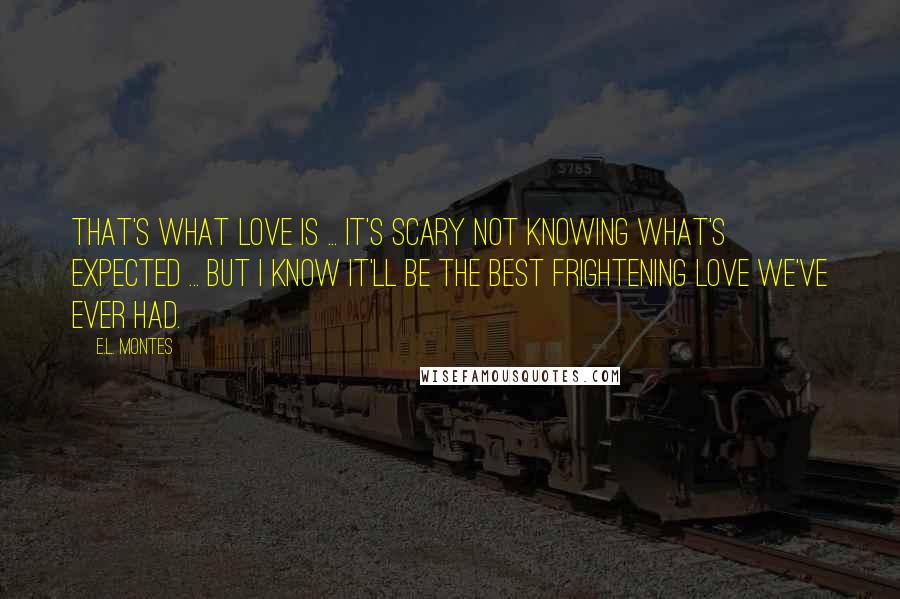 E.L. Montes Quotes: That's what love is ... It's scary not knowing what's expected ... but I know it'll be the best frightening love we've ever had.