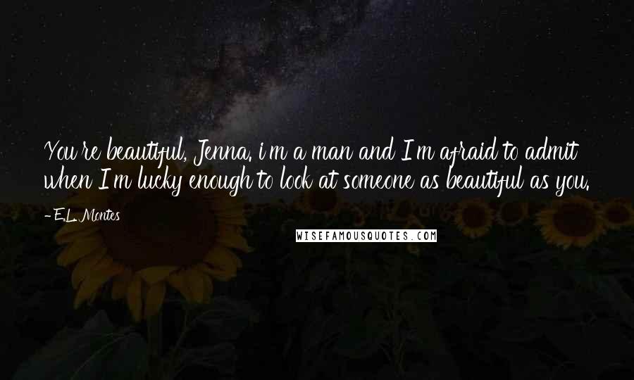 E.L. Montes Quotes: You're beautiful, Jenna. i'm a man and I'm afraid to admit when I'm lucky enough to look at someone as beautiful as you.