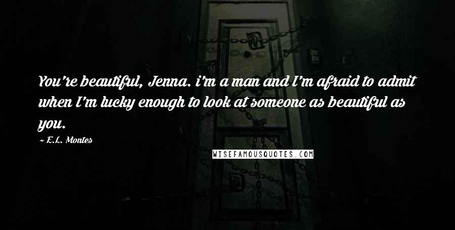 E.L. Montes Quotes: You're beautiful, Jenna. i'm a man and I'm afraid to admit when I'm lucky enough to look at someone as beautiful as you.