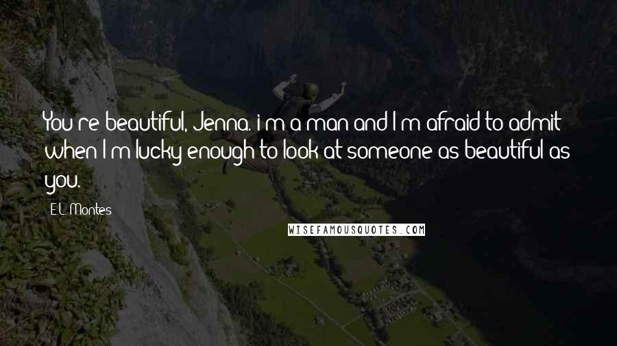 E.L. Montes Quotes: You're beautiful, Jenna. i'm a man and I'm afraid to admit when I'm lucky enough to look at someone as beautiful as you.