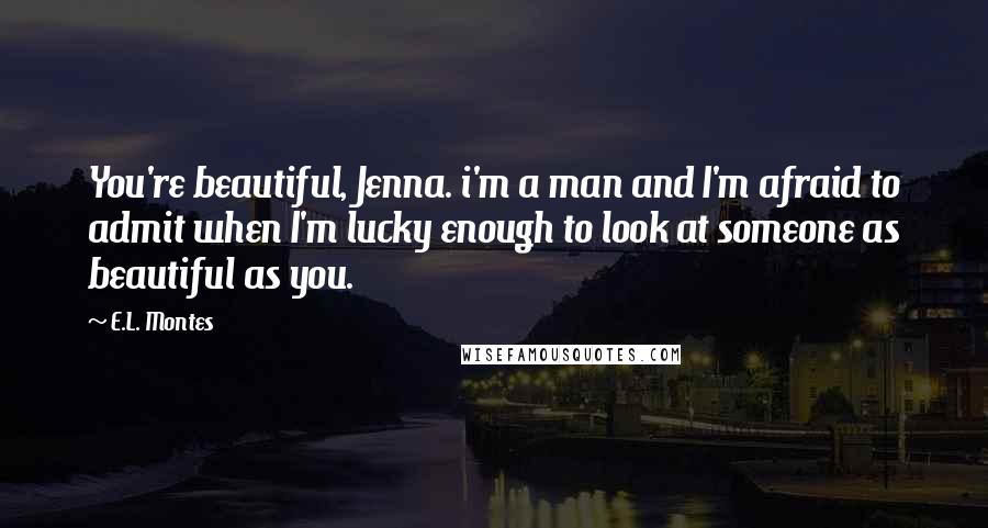 E.L. Montes Quotes: You're beautiful, Jenna. i'm a man and I'm afraid to admit when I'm lucky enough to look at someone as beautiful as you.