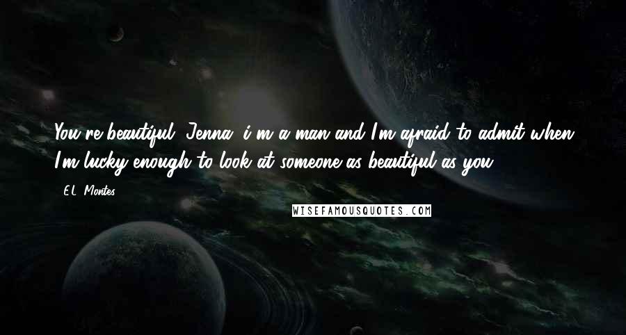 E.L. Montes Quotes: You're beautiful, Jenna. i'm a man and I'm afraid to admit when I'm lucky enough to look at someone as beautiful as you.