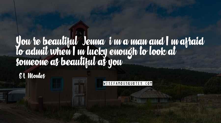 E.L. Montes Quotes: You're beautiful, Jenna. i'm a man and I'm afraid to admit when I'm lucky enough to look at someone as beautiful as you.