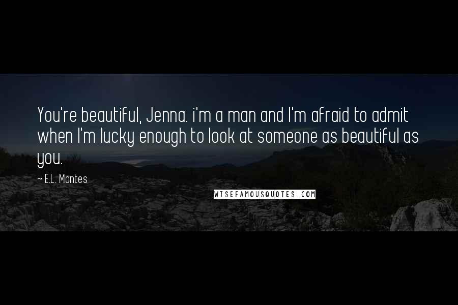 E.L. Montes Quotes: You're beautiful, Jenna. i'm a man and I'm afraid to admit when I'm lucky enough to look at someone as beautiful as you.