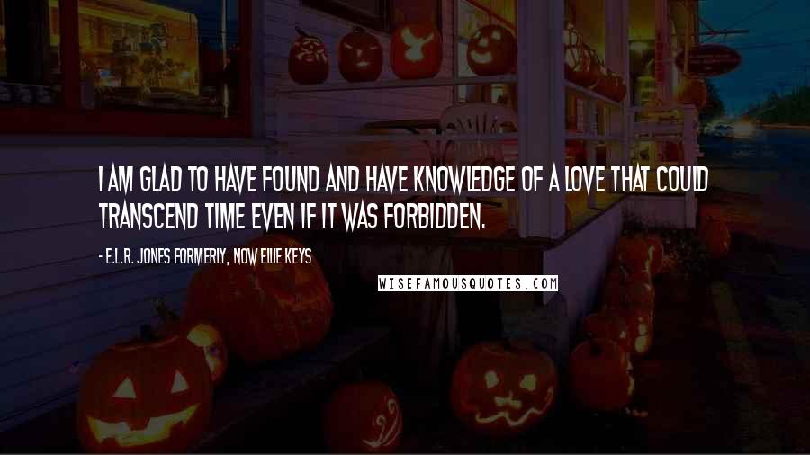 E.L.R. Jones Formerly, Now Ellie Keys Quotes: I am glad to have found and have knowledge of a love that could transcend time even if it was Forbidden.