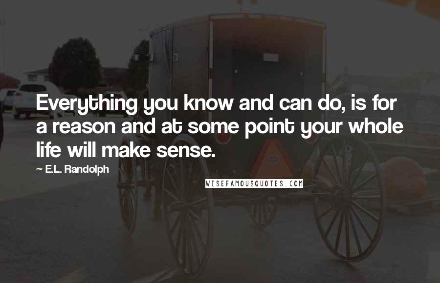 E.L. Randolph Quotes: Everything you know and can do, is for a reason and at some point your whole life will make sense.