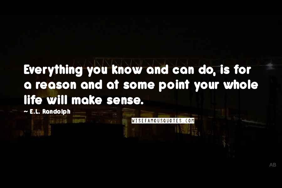 E.L. Randolph Quotes: Everything you know and can do, is for a reason and at some point your whole life will make sense.