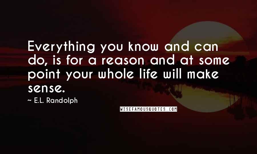 E.L. Randolph Quotes: Everything you know and can do, is for a reason and at some point your whole life will make sense.