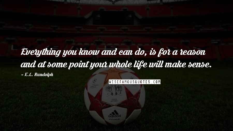 E.L. Randolph Quotes: Everything you know and can do, is for a reason and at some point your whole life will make sense.