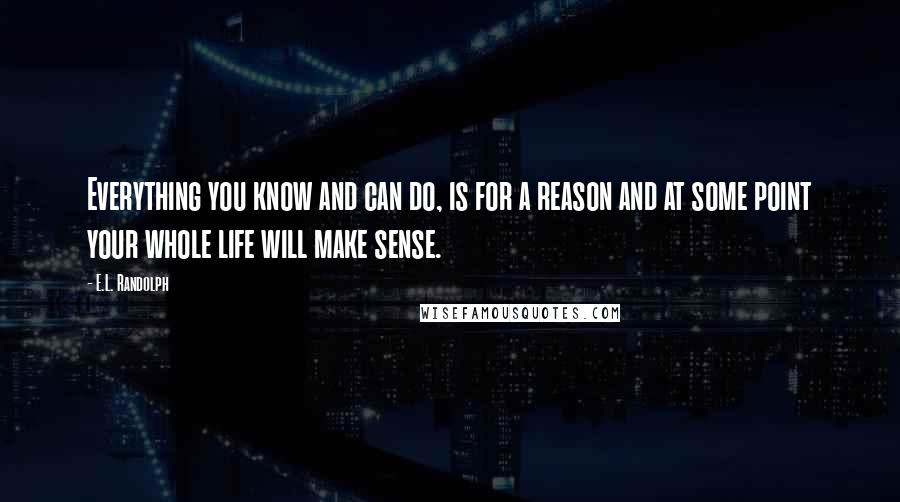 E.L. Randolph Quotes: Everything you know and can do, is for a reason and at some point your whole life will make sense.