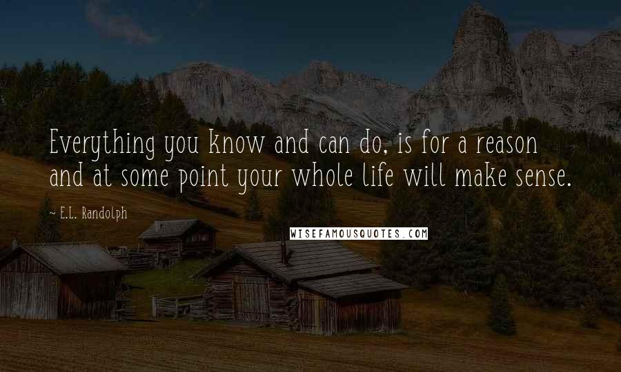 E.L. Randolph Quotes: Everything you know and can do, is for a reason and at some point your whole life will make sense.