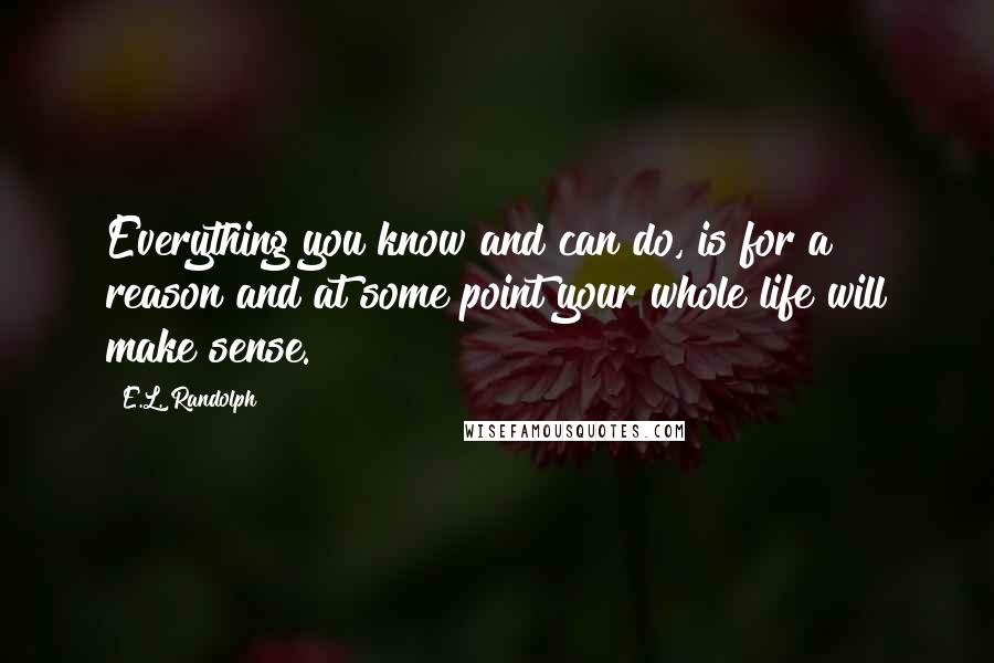 E.L. Randolph Quotes: Everything you know and can do, is for a reason and at some point your whole life will make sense.