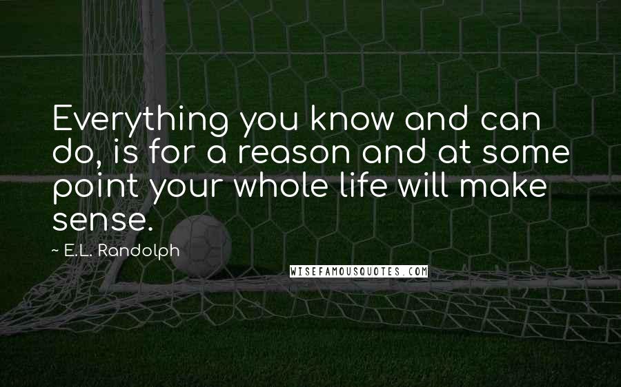 E.L. Randolph Quotes: Everything you know and can do, is for a reason and at some point your whole life will make sense.