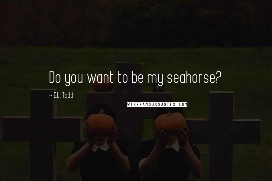 E.L. Todd Quotes: Do you want to be my seahorse?