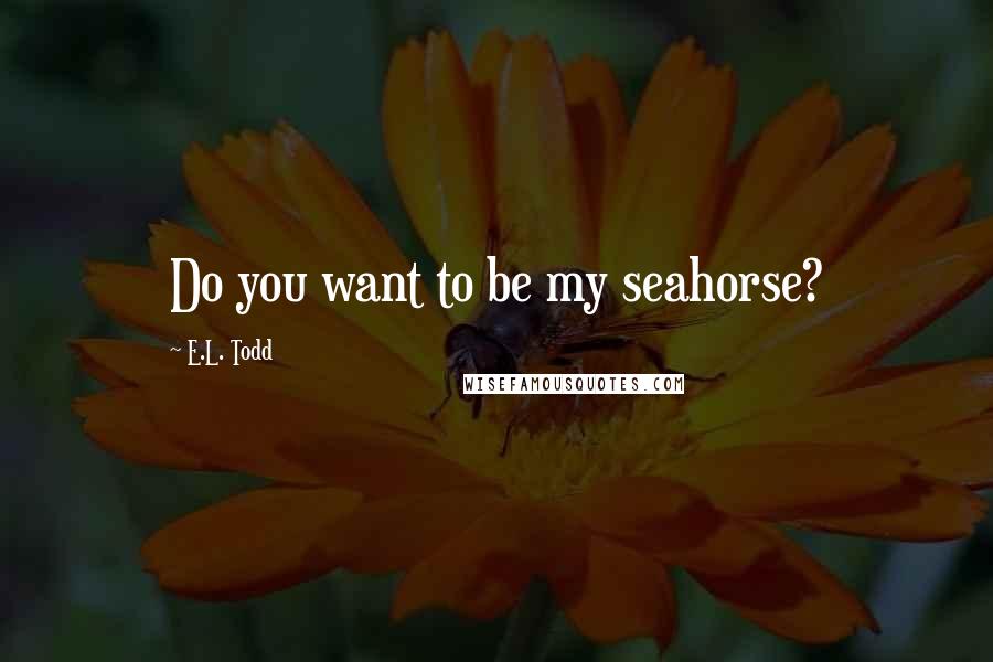 E.L. Todd Quotes: Do you want to be my seahorse?