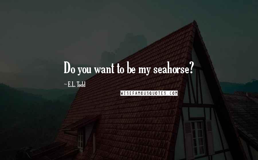 E.L. Todd Quotes: Do you want to be my seahorse?