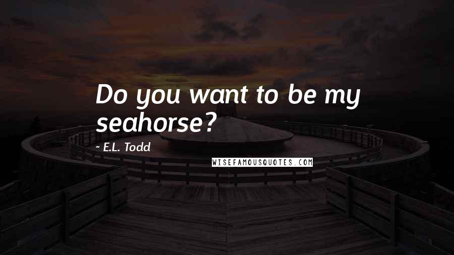 E.L. Todd Quotes: Do you want to be my seahorse?