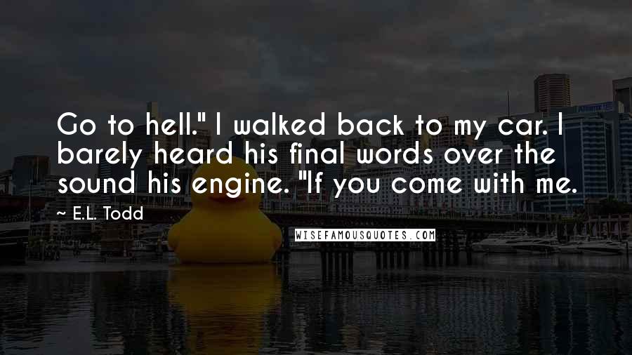 E.L. Todd Quotes: Go to hell." I walked back to my car. I barely heard his final words over the sound his engine. "If you come with me.