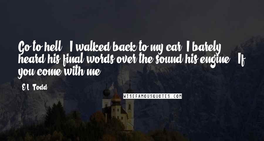 E.L. Todd Quotes: Go to hell." I walked back to my car. I barely heard his final words over the sound his engine. "If you come with me.