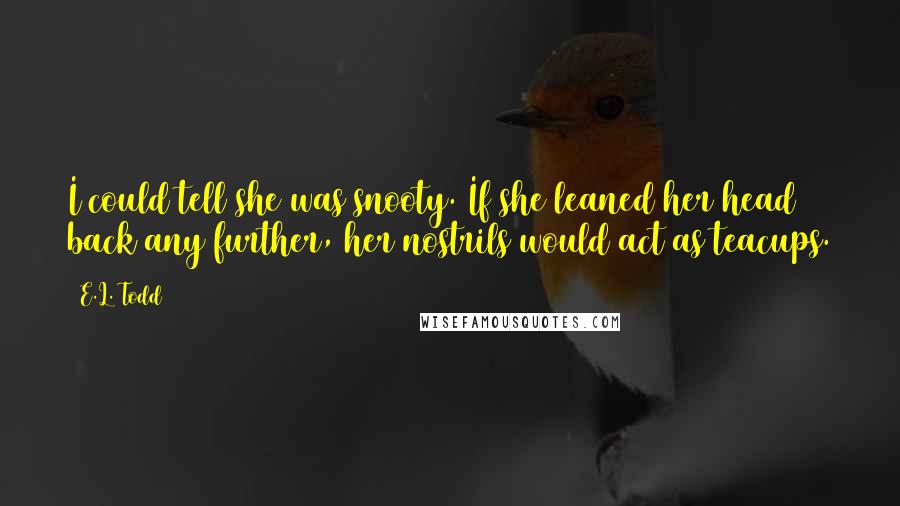 E.L. Todd Quotes: I could tell she was snooty. If she leaned her head back any further, her nostrils would act as teacups.