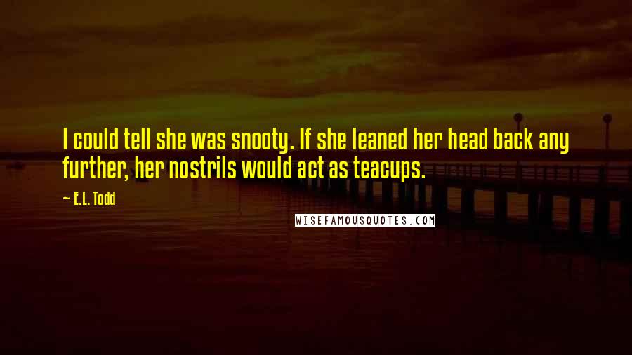E.L. Todd Quotes: I could tell she was snooty. If she leaned her head back any further, her nostrils would act as teacups.