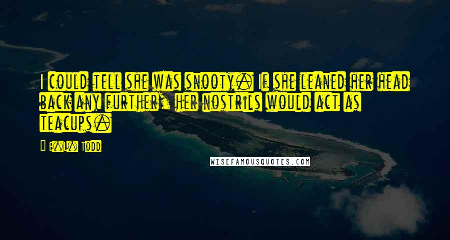 E.L. Todd Quotes: I could tell she was snooty. If she leaned her head back any further, her nostrils would act as teacups.