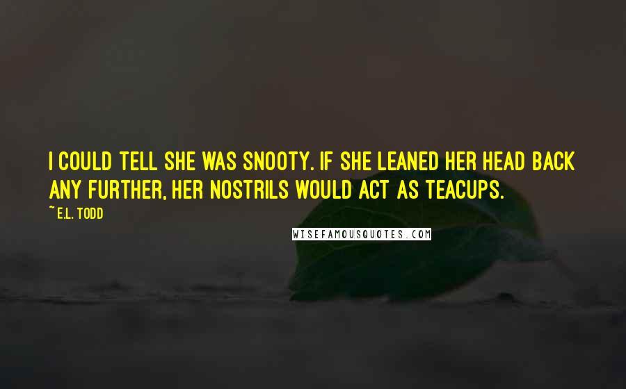 E.L. Todd Quotes: I could tell she was snooty. If she leaned her head back any further, her nostrils would act as teacups.