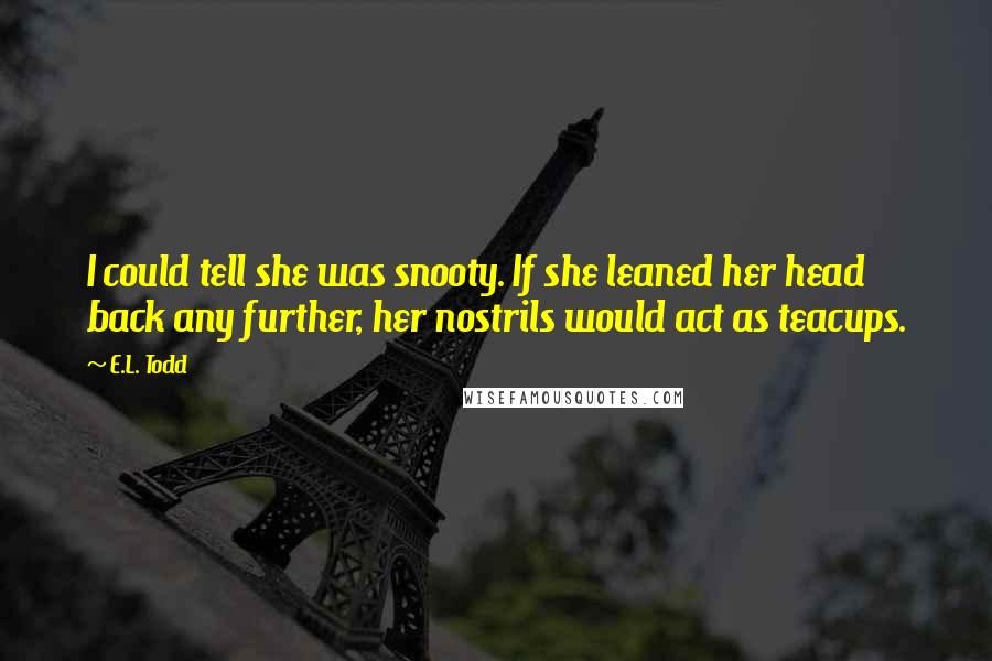 E.L. Todd Quotes: I could tell she was snooty. If she leaned her head back any further, her nostrils would act as teacups.