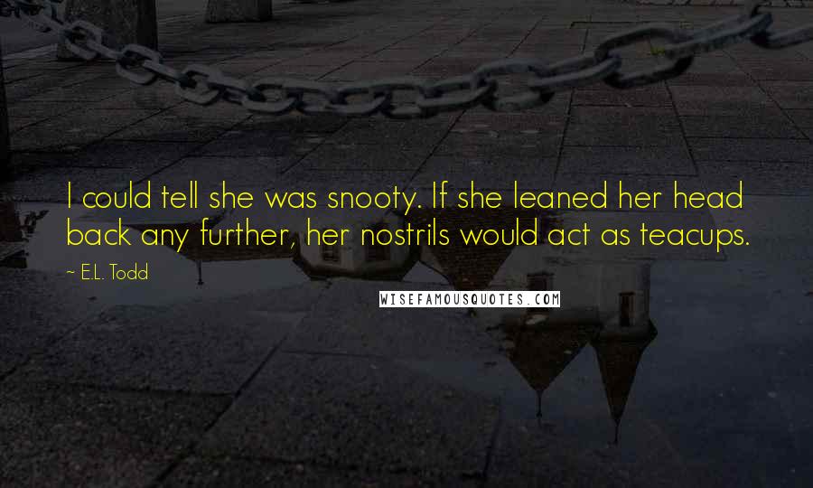 E.L. Todd Quotes: I could tell she was snooty. If she leaned her head back any further, her nostrils would act as teacups.