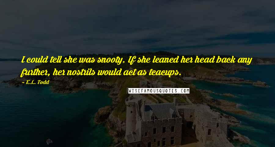 E.L. Todd Quotes: I could tell she was snooty. If she leaned her head back any further, her nostrils would act as teacups.