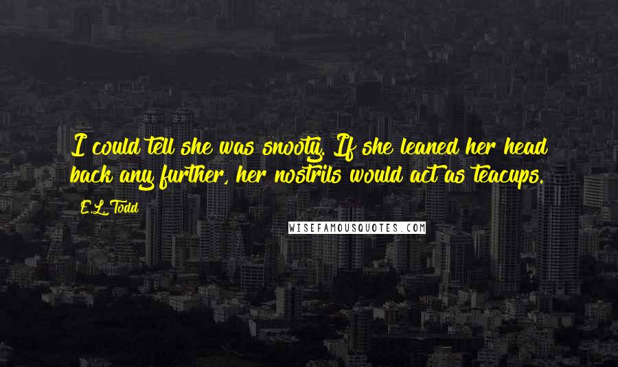 E.L. Todd Quotes: I could tell she was snooty. If she leaned her head back any further, her nostrils would act as teacups.