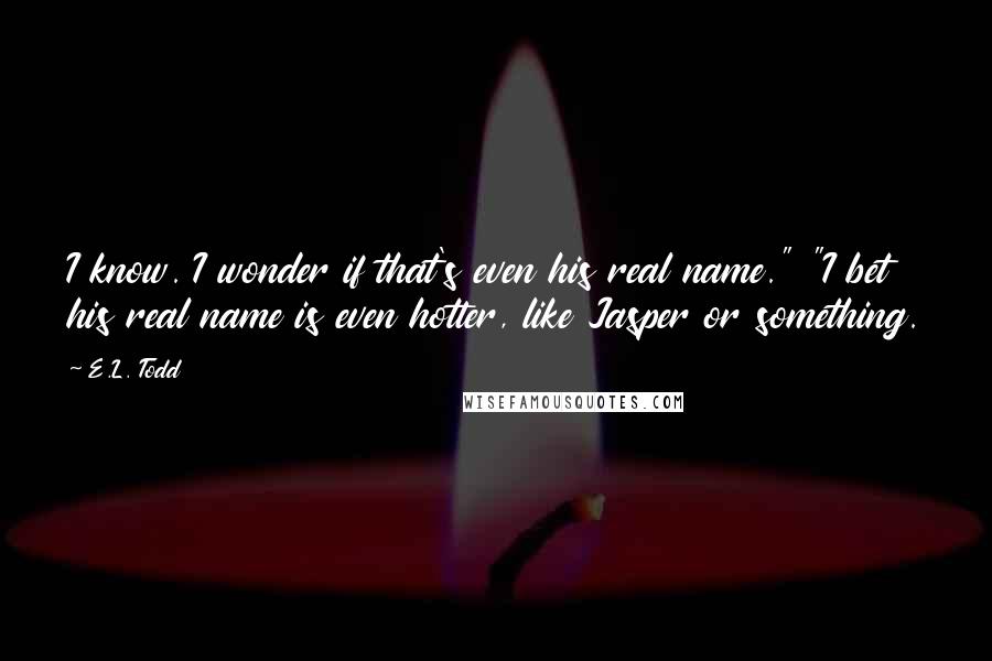 E.L. Todd Quotes: I know. I wonder if that's even his real name." "I bet his real name is even hotter, like Jasper or something.