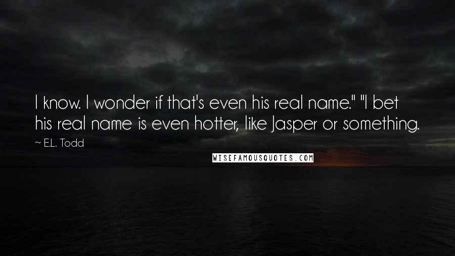 E.L. Todd Quotes: I know. I wonder if that's even his real name." "I bet his real name is even hotter, like Jasper or something.