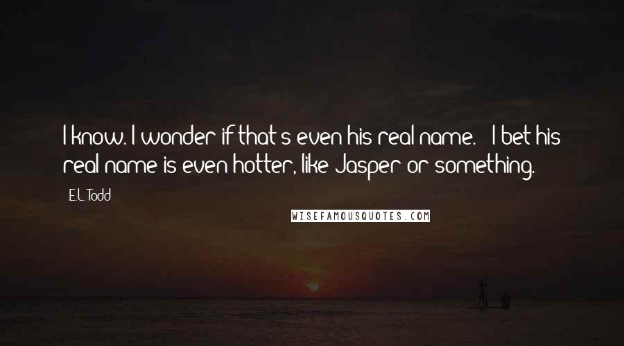 E.L. Todd Quotes: I know. I wonder if that's even his real name." "I bet his real name is even hotter, like Jasper or something.